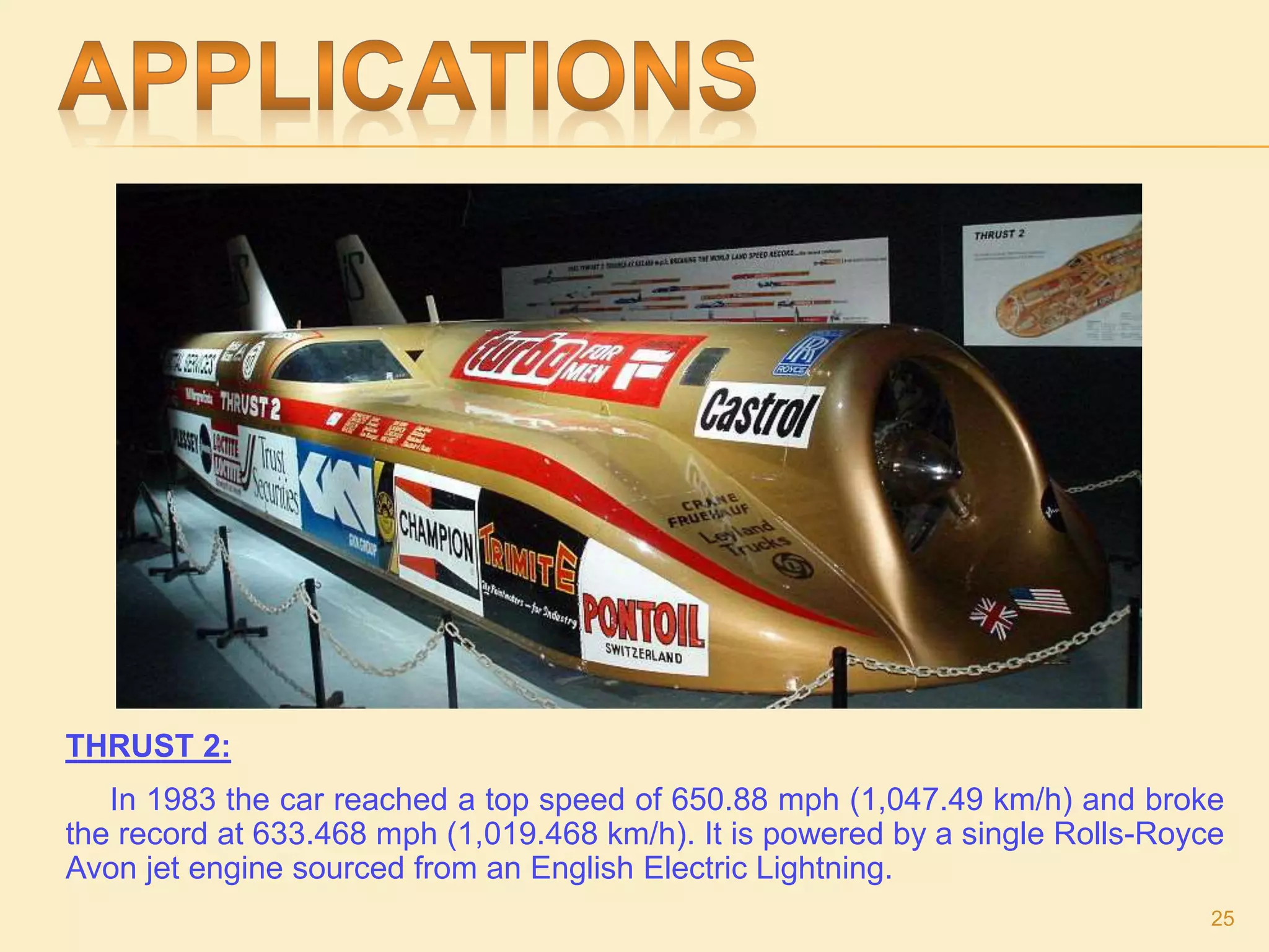 THRUST 2:
In 1983 the car reached a top speed of 650.88 mph (1,047.49 km/h) and broke
the record at 633.468 mph (1,019.468 km/h). It is powered by a single Rolls-Royce
Avon jet engine sourced from an English Electric Lightning.
25
 