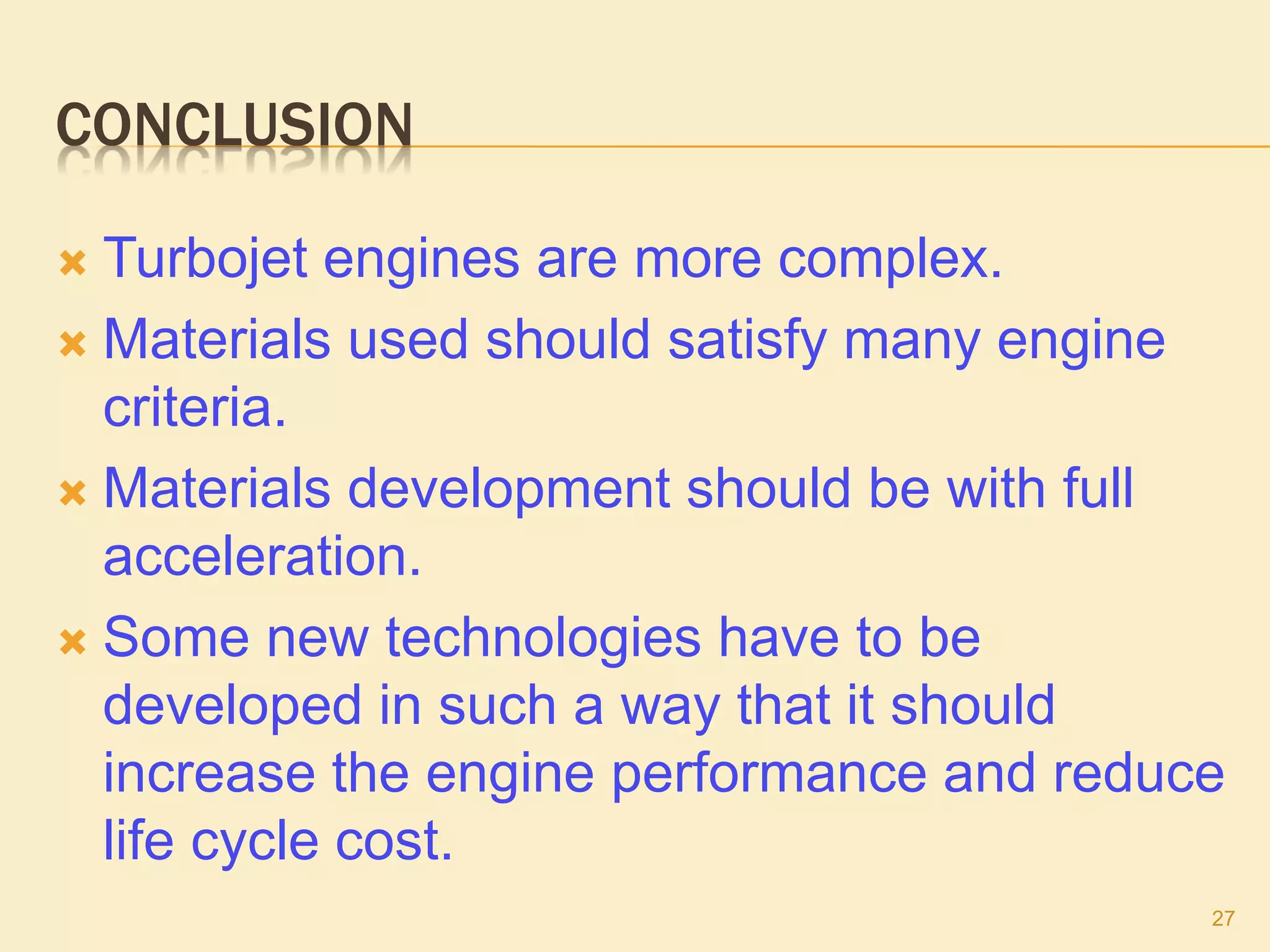 CONCLUSION
 Turbojet engines are more complex.
 Materials used should satisfy many engine
criteria.
 Materials development should be with full
acceleration.
 Some new technologies have to be
developed in such a way that it should
increase the engine performance and reduce
life cycle cost.
27
 