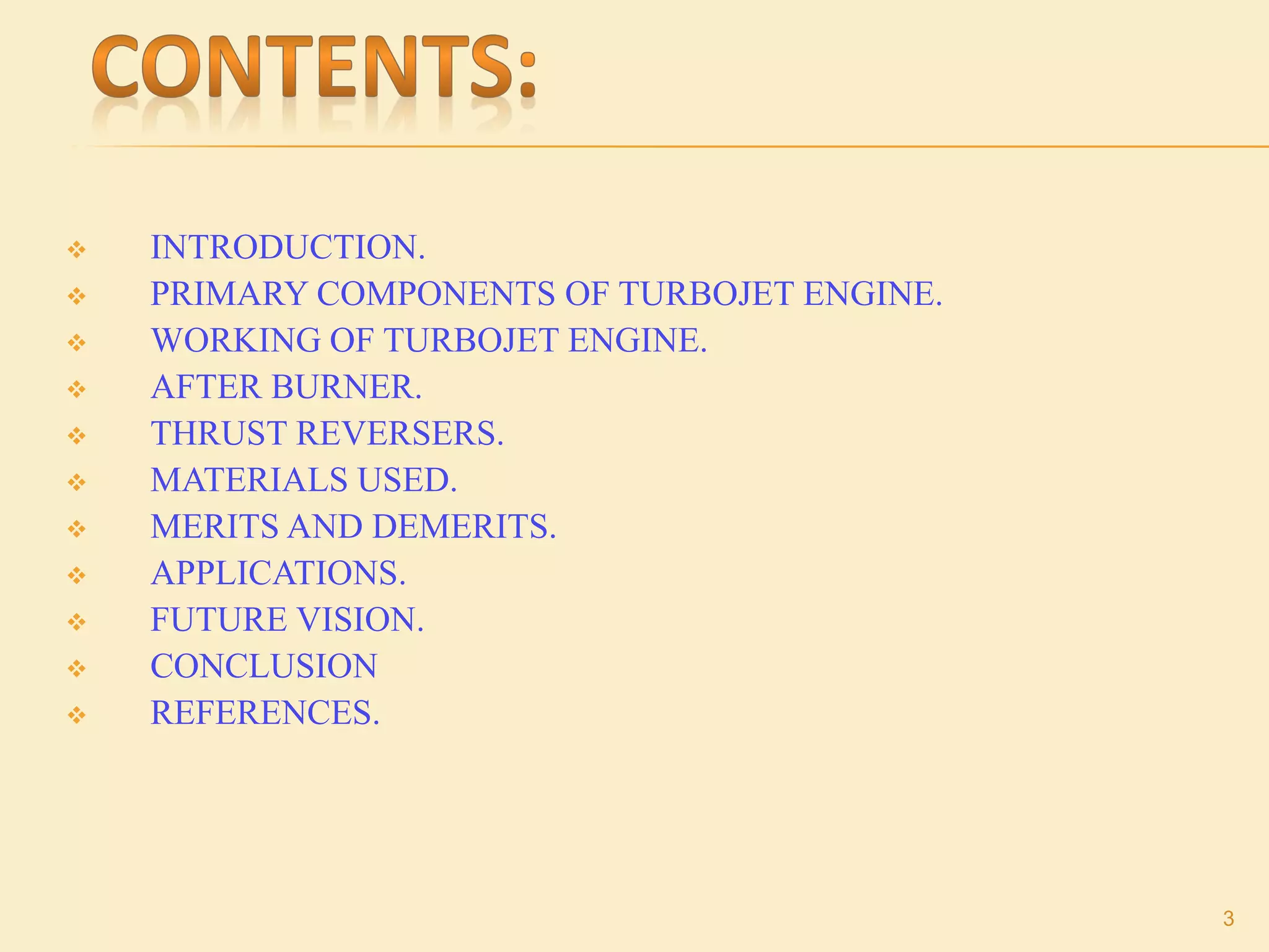  INTRODUCTION.
 PRIMARY COMPONENTS OF TURBOJET ENGINE.
 WORKING OF TURBOJET ENGINE.
 AFTER BURNER.
 THRUST REVERSERS.
 MATERIALS USED.
 MERITS AND DEMERITS.
 APPLICATIONS.
 FUTURE VISION.
 CONCLUSION
 REFERENCES.
3
 