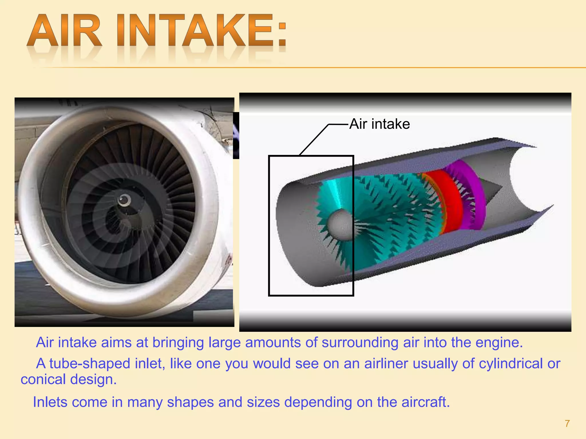 Air intake
Air intake aims at bringing large amounts of surrounding air into the engine.
A tube-shaped inlet, like one you would see on an airliner usually of cylindrical or
conical design.
Inlets come in many shapes and sizes depending on the aircraft.
7
 