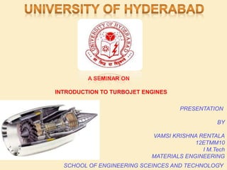 SCHOOL OF ENGINEERING SCEINCES AND TECHNOLOGY
PRESENTATION
BY
VAMSI KRISHNA RENTALA
12ETMM10
I M.Tech
MATERIALS ENGINEERING
A SEMINAR ON
INTRODUCTION TO TURBOJET ENGINES
1
 