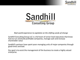Real-world experience to capitalize on the shifting sands of changeSandhill Consulting Group LLC is a full team of senior level executives that know how to run and build profitable companies, manage cash and increase shareholder valueSandhill’s partners have spent years managing units of major companies through good times and bad.Our goal is to assist the management of the business to create a highly valued enterprise.