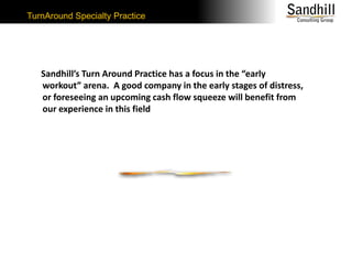 TurnAround Specialty Practice     Sandhill’s Turn Around Practice has a focus in the “early workout” arena.  A good company in the early stages of distress, or foreseeing an upcoming cash flow squeeze will benefit from our experience in this field 
