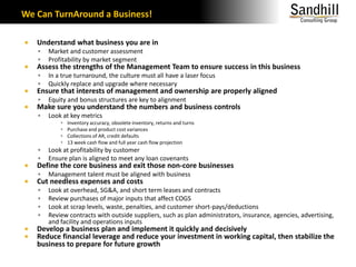We Can TurnAround a Business!Understand what business you are inMarket and customer assessmentProfitability by market segmentAssess the strengths of the Management Team to ensure success in this businessIn a true turnaround, the culture must all have a laser focusQuickly replace and upgrade where necessaryEnsure that interests of management and ownership are properly alignedEquity and bonus structures are key to alignmentMake sure you understand the numbers and business controlsLook at key metricsInventory accuracy, obsolete inventory, returns and turnsPurchase and product cost variancesCollections of AR, credit defaults13 week cash flow and full year cash flow projectionLook at profitability by customerEnsure plan is aligned to meet any loan covenantsDefine the core business and exit those non-core businessesManagement talent must be aligned with businessCut needless expenses and costsLook at overhead, SG&A, and short term leases and contractsReview purchases of major inputs that affect COGSLook at scrap levels, waste, penalties, and customer short-pays/deductionsReview contracts with outside suppliers, such as plan administrators, insurance, agencies, advertising, and facility and operations inputsDevelop a business plan and implement it quickly and decisivelyReduce financial leverage and reduce your investment in working capital, then stabilize the business to prepare for future growth