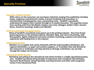 Specialty PracticesConsumer Products Practice       With a focus on the consumer, we encompass industries ranging from publishing including books, magazines and electronic media, to brand marketing and innovation, to entertainment including games, toys, and greeting cards.  Sandhill’s consultants understand all aspects from creation through to in market execution. This expertise comes from working with firms like Mattel, Hasbro, Coca-Cola, Kellogg’s, Golden Video, Sesame Music, American Greetings, Radica and 20Q.Net Printing and Flexible Packaging Practice      Many of Sandhill’s consultants have grown up in the printing industry.  They have broad-based experience in the printing industry. Sheetfed, Web, and roll to roll printing, with flexo graphic, digital, letterpress and every variation of printing, prepress and converting experience with leading firms in the industryFood Service Practice      Whether it is a supplier that works intimately with the large broadline distributers, the regional distributors, or paper and sanitary suppliers, or a marketer that sells directly to the restaurant or institution and ships directly or through a distributor, we can help manage the unique set of issues.Educational Market Practice      Marketing and selling to the educational and school markets is a highly specialized practice area.  Sandhill Consultants bring decades of experience with companies like Scholastic,  Harcourt/ Reed Elsevier, School Specialty, Learning Horizons and other well recognized names in the educational field.