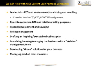 We Can Help with Your Current Loan Portfolio CompaniesLeadership - CEO and senior executive advising and coachingIf needed interim CEO/CFO/COO/CMO assignmentsDirect to consumer, B2B and retail marketing programsProduct development and sourcingProject managementDrafting an inspiring/executable business plan Launching/running/managing the business with a "skeleton" management teamDeveloping “Green” solutions for your businessManaging product crisis moments