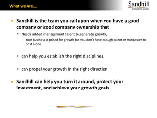 What we Are….Sandhill is the team you call upon when you have a good company or good company ownership thatneeds added management talent to generate growth, Your business is poised for growth but you don’t have enough talent or manpower to do it alonecan help you establish the right disciplines, can propel your growth in the right directionSandhill can help you turn it around, protect your investment, and achieve your growth goals