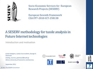 Socio-Economic Services for  European Research Projects (SESERV) European Seventh Framework   CSA FP7-2010-ICT-258138 A SESERV methodology for tussle analysis in Future Internet technologies  Introduction and motivation Costas Kalogiros, Costas Courcoubetis, George D. Stamoulis {ckalog, courcou, gstamoul}@aueb.gr Athens University of Economics and Business September 2011 