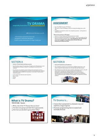 4/30/2012




                                                                                            ASSESSMENT
                                                                                              G322: Key Media Concepts (TV Drama) 
                                                                                              The exam is 2 hours (including 30 mins for viewing and making notes on the 
                                                                                              clip) .
                                                                                              Candidates are required to answer two compulsory questions ‐ each question is 
                                                                                                               q                         p     yq               q
                                                                                              marked out of 50.
                                     AIM: By the end of the lesson, you will…
                                                                                            There are two sections to this paper: 
                                                                                              Section A: Textual Analysis and Representation (50 marks) 
    • Understand the requirements of your exam
                                                                                              Section B: Institutions and Audiences (50 marks)  ‐ see the case studies for The 
    •Distinguish TV Drama from other genres                                                   Inbetweeners Movie and John Carter.  You should have also researched 
    •Be able to analyse representation in a range of media texts.                             your own examples of an independent British film and 
                                                                                              mainstream Hollywood film.




SECTION A                                                                                   SECTION B
 Section A: Textual Analysis and Representation 
                                                                                              Section B: Institutions and Audiences 
 You will watch an ‘unseen’ TV extract from a TV drama (a one‐off drama series or serial 
 drama programme scheduled on British TV, including some sourced from other                   One compulsory question to be answered by candidates based upon a case 
 countries).                                                                                  study of a specific media industry (we will study Film and Video Games).

 You will answer one compulsory question dealing with textual analysis of various             We will choose one of the topic areas in advance and prepare you for it. You will 
                                                                                              We will choose one of the topic areas in advance and prepare you for it  You will 
 technical aspects of the languages and conventions of moving image media. Candidates         need to know contemporary institutional processes of production, 
 will be asked to link this analysis with a discussion of some aspect of representation       distribution, marketing and exchange/exhibition at a local, national or 
 within the sequence:                                                                         international level as well as British audiences’ reception and consumption. 
 Camera Angle, Shot, Movement and Composition                                                 There should also be some emphasis on the students’ own experience of being 
 Mise‐en‐Scène                                                                                audience.
 Editing 
 Sound 




What is TV Drama?                                                                           TV Drama is…
YOUR TASK ‐ Starter
                                                                                            A story that is presented in a dramatic way and 
1. Write a list of the TV Dramas that you know!                                             explores a range of genres
2. Put them into groups and label them appropriately.                                       Dramatic programming that is scripted and 
3. How have you decided to group them? Why?                                                 normally fictional 




                                                                                                                                                                                   1
 