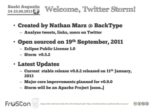 Sankt Augustin
24-25.08.2013 Welcome, Twitter Storm!
• Created by Nathan Marz @ BackType
– Analyze tweets, links, users on Twitter
• Open sourced on 19th September, 2011
– Eclipse Public License 1.0
– Storm v0.5.2
• Latest Updates
– Current stable release v0.8.2 released on 11th January,
2013
– Major core improvements planned for v0.9.0
– Storm will be an Apache Project [soon..]
 