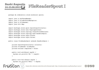 Sankt Augustin
24-25.08.2013 FileReaderSpout I
package de.codecentric.storm.wordcount.spouts;
import java.io.BufferedReader;
import java.io.FileNotFoundException;
import java.io.FileReader;
import java.util.Map;
import backtype.storm.spout.SpoutOutputCollector;
import backtype.storm.task.TopologyContext;
import backtype.storm.topology.OutputFieldsDeclarer;
import backtype.storm.topology.base.BaseRichSpout;
import backtype.storm.tuple.Fields;
import backtype.storm.tuple.Values;
public class FileReaderSpout extends BaseRichSpout {
private SpoutOutputCollector collector;
private FileReader fileReader;
private boolean completed = false;
public void ack(Object msgId) {
System.out.println("OK:" + msgId);
}
public void fail(Object msgId) {
System.out.println("FAIL:" + msgId);
}
 