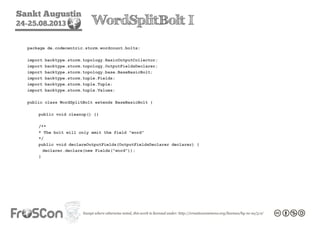 Sankt Augustin
24-25.08.2013 WordSplitBolt I
package de.codecentric.storm.wordcount.bolts;
import backtype.storm.topology.BasicOutputCollector;
import backtype.storm.topology.OutputFieldsDeclarer;
import backtype.storm.topology.base.BaseBasicBolt;
import backtype.storm.tuple.Fields;
import backtype.storm.tuple.Tuple;
import backtype.storm.tuple.Values;
public class WordSplitBolt extends BaseBasicBolt {
public void cleanup() {}
/**
* The bolt will only emit the field "word"
*/
public void declareOutputFields(OutputFieldsDeclarer declarer) {
declarer.declare(new Fields("word"));
}
 