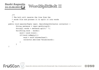 Sankt Augustin
24-25.08.2013 WordSplitBolt II
/**
* The bolt will receive the line from the
* words file and process it to split it into words
*/
public void execute(Tuple input, BasicOutputCollector collector) {
String sentence = input.getString(0);
String[] words = sentence.split(" ");
for(String word : words){
word = word.trim();
if(!word.isEmpty()){
word = word.toLowerCase();
collector.emit(new Values(word));
}
}
}
 