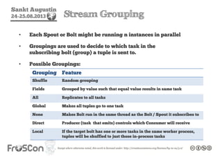 Sankt Augustin
24-25.08.2013 Stream Grouping
• Each Spout or Bolt might be running n instances in parallel
• Groupings are used to decide to which task in the
subscribing bolt (group) a tuple is sent to.
• Possible Groupings:
Grouping Feature
Shuffle Random grouping
Fields Grouped by value such that equal value results in same task
All Replicates to all tasks
Global Makes all tuples go to one task
None Makes Bolt run in the same thread as the Bolt / Spout it subscribes to
Direct Producer (task that emits) controls which Consumer will receive
Local If the target bolt has one or more tasks in the same worker process,
tuples will be shuffled to just those in-process tasks
 
