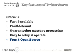 Sankt Augustin
24-25.08.2013 Key features of Twitter Storm
Storm is
• Fast & scalable
• Fault-tolerant
• Guaranteeing message processing
• Easy to setup & operate
• Free & Open Source
 
