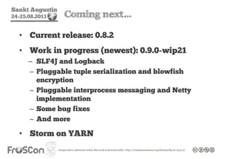 Sankt Augustin
24-25.08.2013 Coming next…
• Current release: 0.8.2
• Work in progress (newest): 0.9.0-wip21
– SLF4J and Logback
– Pluggable tuple serialization and blowfish
encryption
– Pluggable interprocess messaging and Netty
implementation
– Some bug fixes
– And more
• Storm on YARN
 