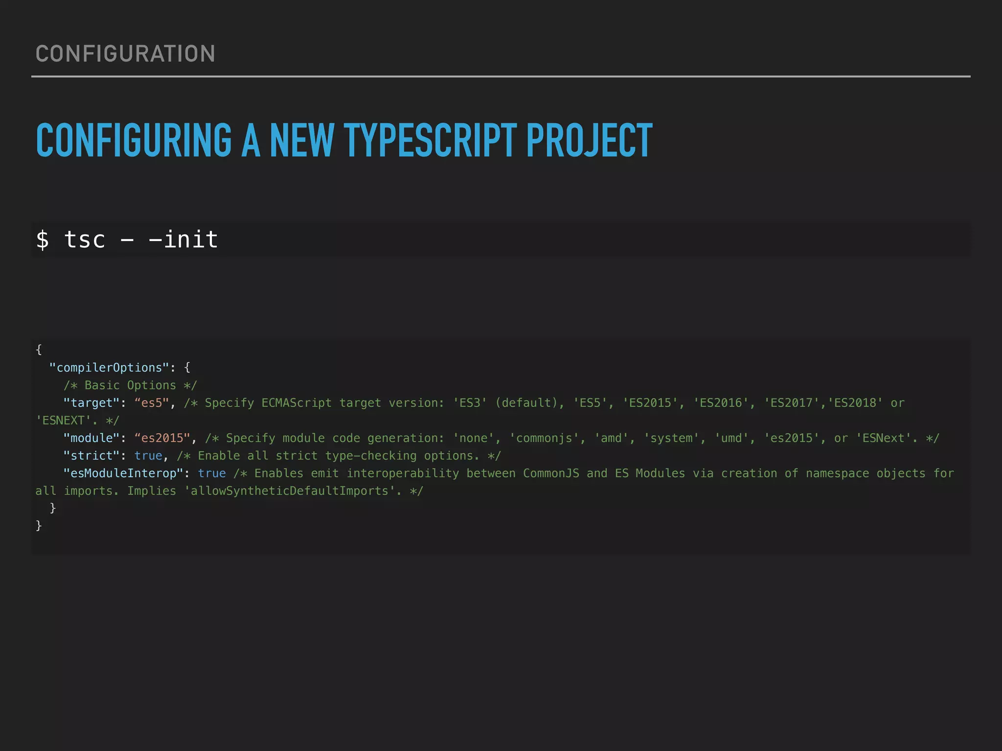 CONFIGURATION CONFIGURING A NEW TYPESCRIPT PROJECT $ tsc - -init { "compilerOptions": { /* Basic Options */ "target": “es5", /* Specify ECMAScript target version: 'ES3' (default), 'ES5', 'ES2015', 'ES2016', 'ES2017','ES2018' or 'ESNEXT'. */ "module": “es2015", /* Specify module code generation: 'none', 'commonjs', 'amd', 'system', 'umd', 'es2015', or 'ESNext'. */ "strict": true, /* Enable all strict type-checking options. */ "esModuleInterop": true /* Enables emit interoperability between CommonJS and ES Modules via creation of namespace objects for all imports. Implies 'allowSyntheticDefaultImports'. */ } } 