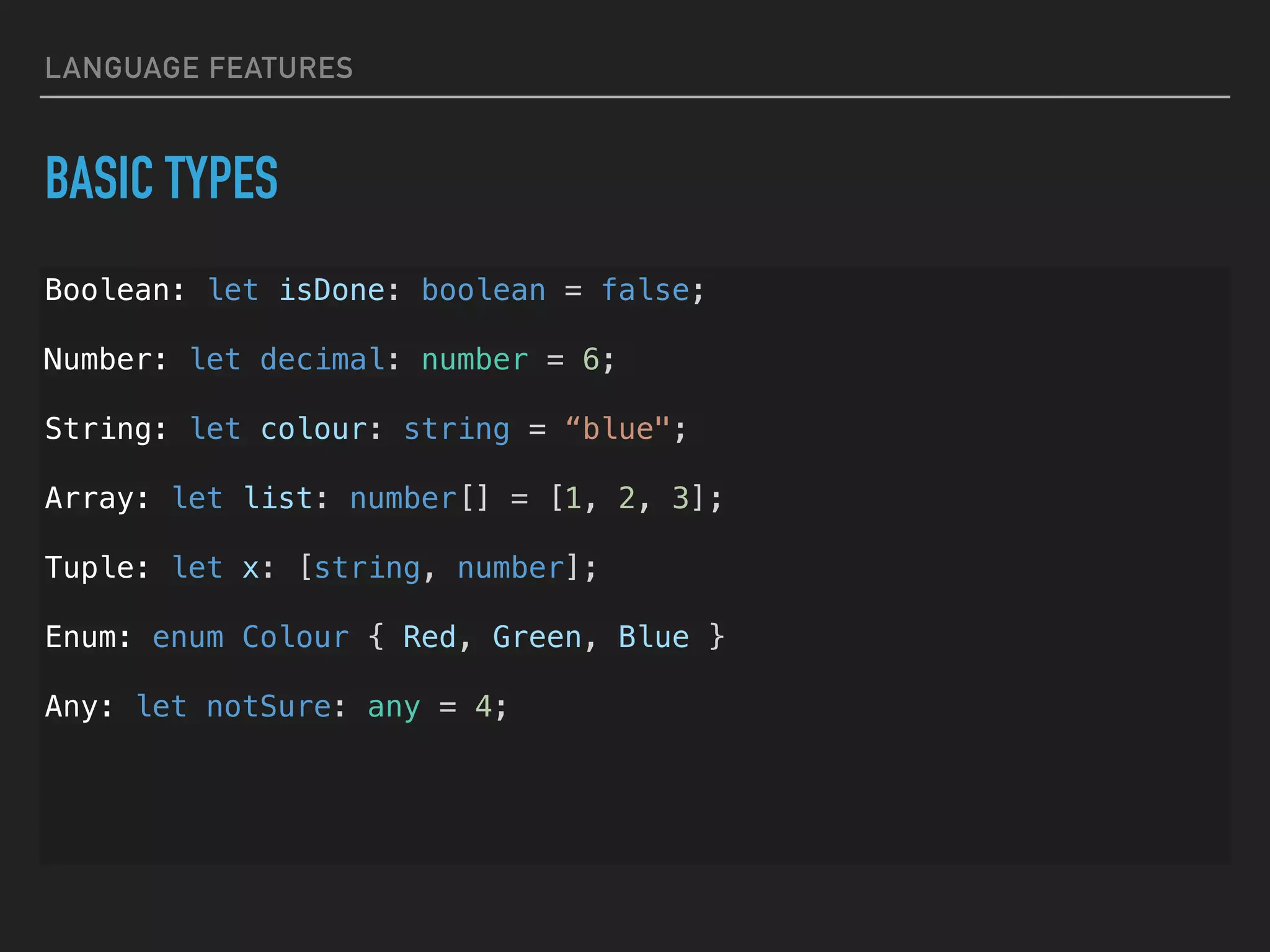 LANGUAGE FEATURES BASIC TYPES Boolean: let isDone: boolean = false; Number: let decimal: number = 6; String: let colour: string = “blue"; Array: let list: number[] = [1, 2, 3]; Tuple: let x: [string, number]; Enum: enum Colour { Red, Green, Blue } Any: let notSure: any = 4; 