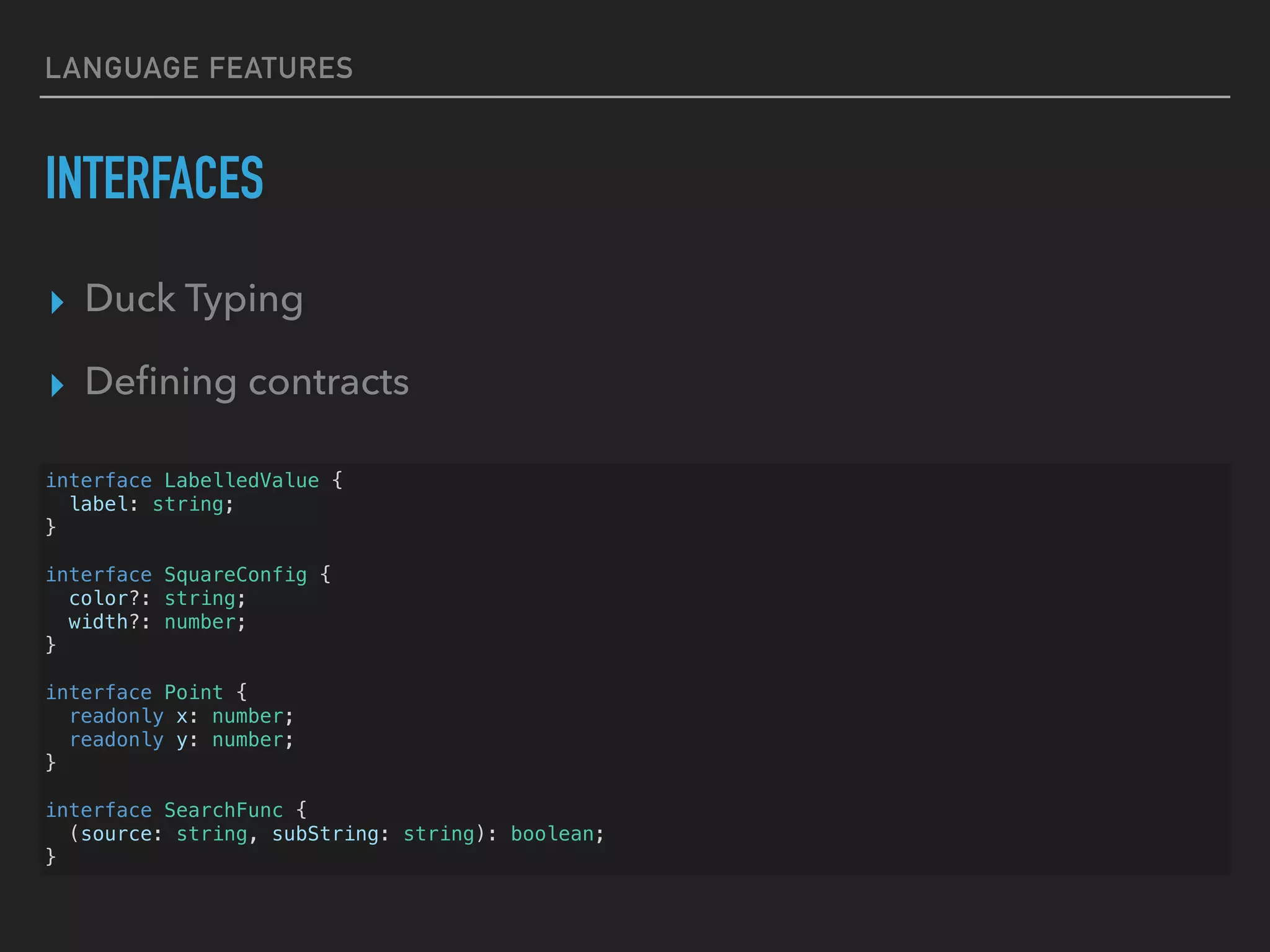 LANGUAGE FEATURES INTERFACES ▸ Duck Typing ▸ Deﬁning contracts interface LabelledValue { label: string; } interface SquareConfig { color?: string; width?: number; } interface Point { readonly x: number; readonly y: number; } interface SearchFunc { (source: string, subString: string): boolean; } 