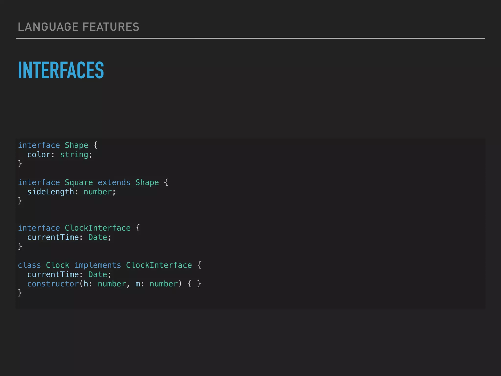 LANGUAGE FEATURES INTERFACES interface Shape { color: string; } interface Square extends Shape { sideLength: number; } interface ClockInterface { currentTime: Date; } class Clock implements ClockInterface { currentTime: Date; constructor(h: number, m: number) { } } 