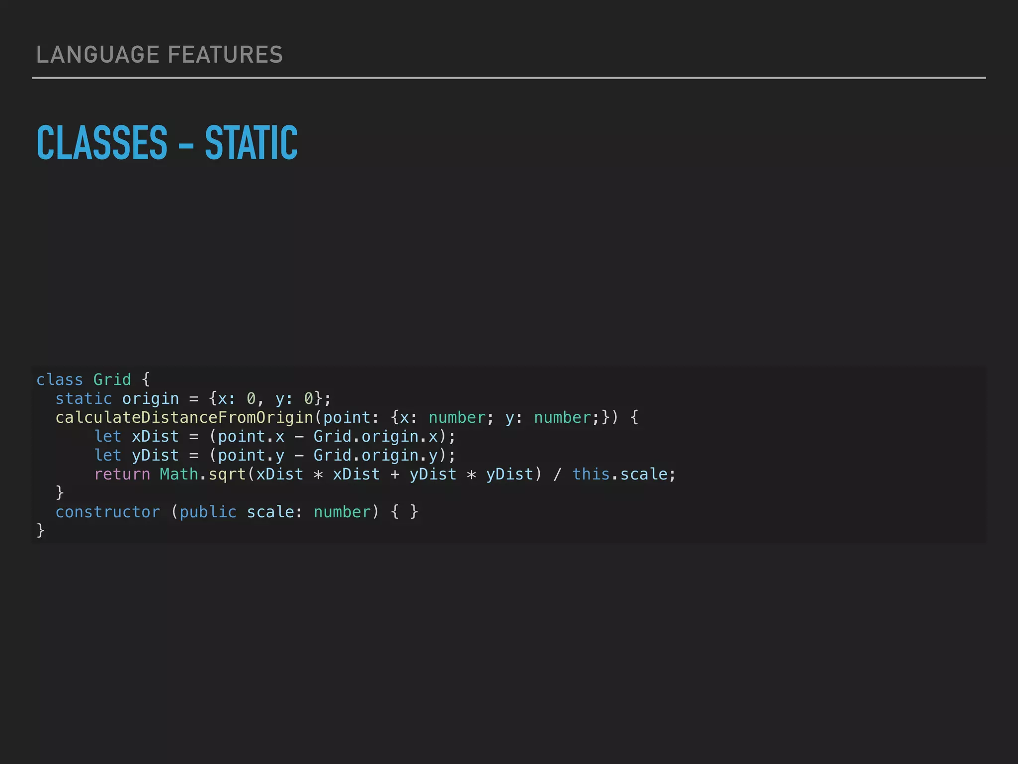 LANGUAGE FEATURES CLASSES - STATIC class Grid { static origin = {x: 0, y: 0}; calculateDistanceFromOrigin(point: {x: number; y: number;}) { let xDist = (point.x - Grid.origin.x); let yDist = (point.y - Grid.origin.y); return Math.sqrt(xDist * xDist + yDist * yDist) / this.scale; } constructor (public scale: number) { } } 