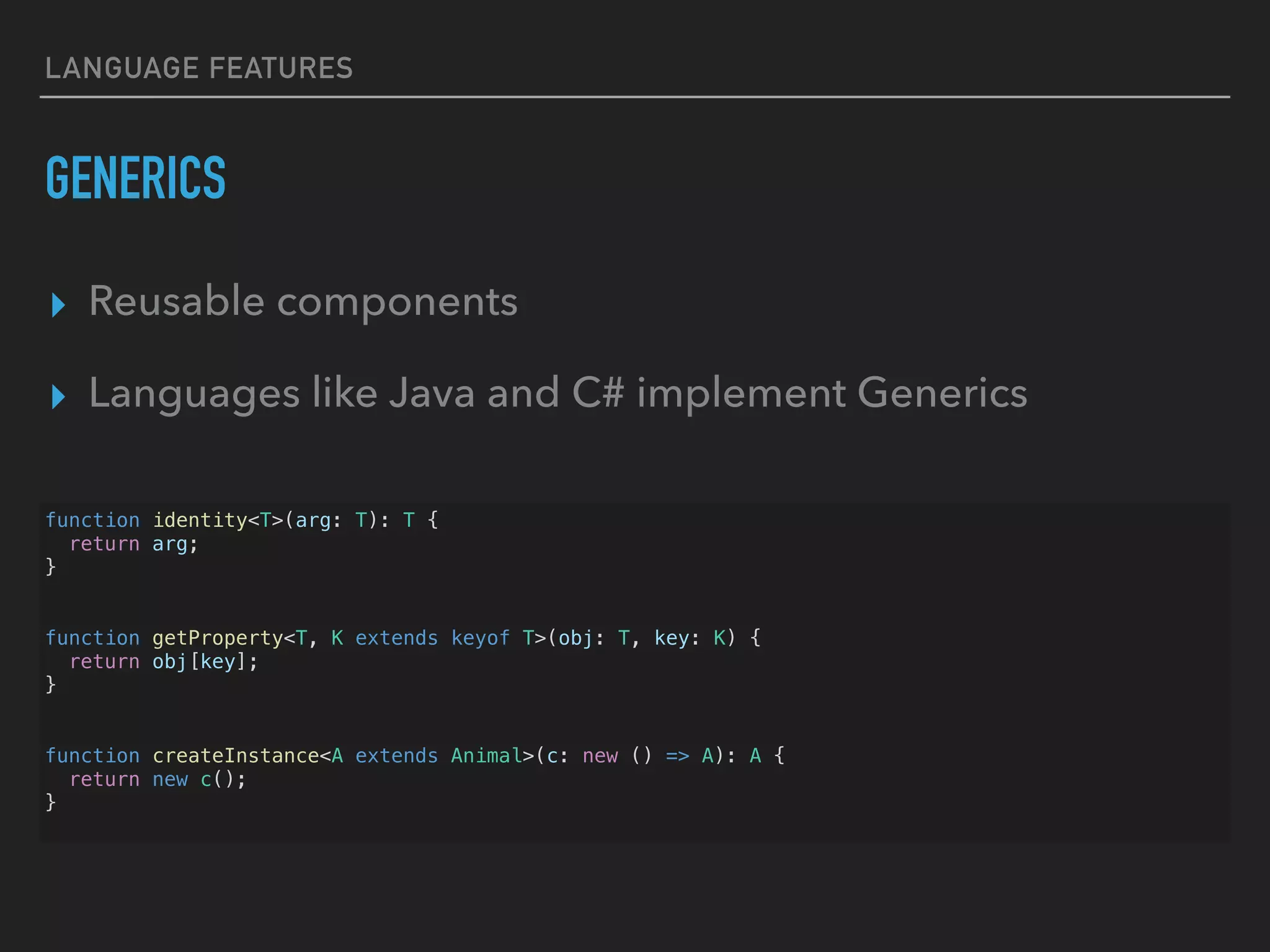 LANGUAGE FEATURES GENERICS ▸ Reusable components ▸ Languages like Java and C# implement Generics function identity<T>(arg: T): T { return arg; } function getProperty<T, K extends keyof T>(obj: T, key: K) { return obj[key]; } function createInstance<A extends Animal>(c: new () => A): A { return new c(); } 