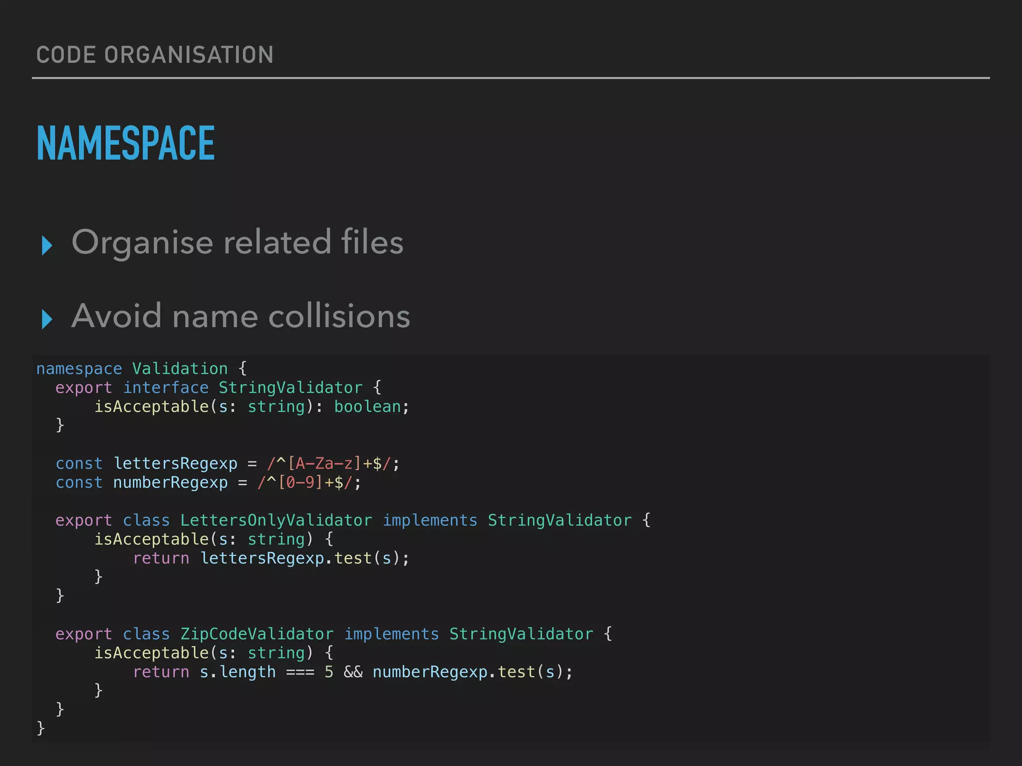 CODE ORGANISATION NAMESPACE ▸ Organise related ﬁles ▸ Avoid name collisions namespace Validation { export interface StringValidator { isAcceptable(s: string): boolean; } const lettersRegexp = /^[A-Za-z]+$/; const numberRegexp = /^[0-9]+$/; export class LettersOnlyValidator implements StringValidator { isAcceptable(s: string) { return lettersRegexp.test(s); } } export class ZipCodeValidator implements StringValidator { isAcceptable(s: string) { return s.length === 5 && numberRegexp.test(s); } } } 