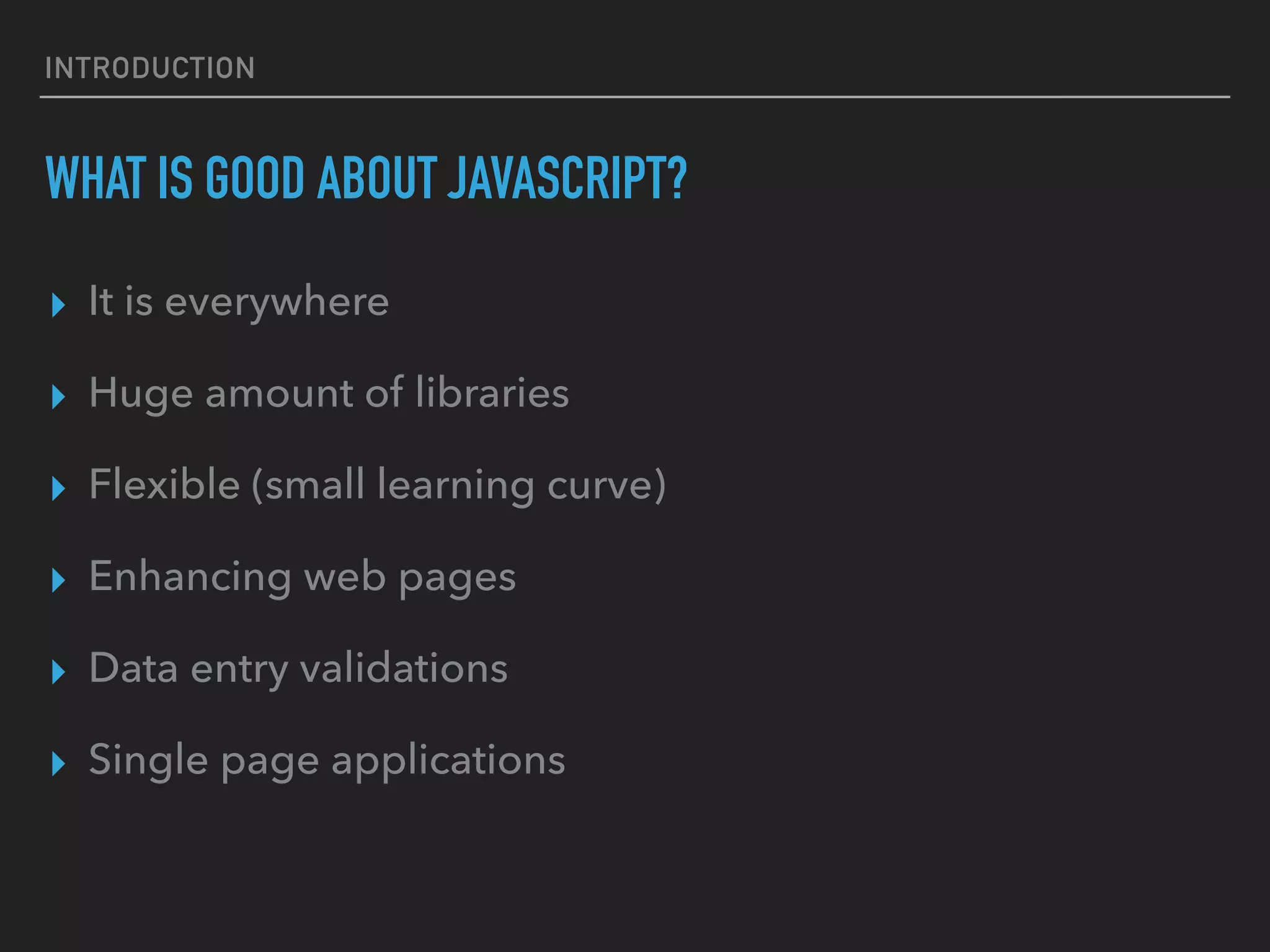 INTRODUCTION WHAT IS GOOD ABOUT JAVASCRIPT? ▸ It is everywhere ▸ Huge amount of libraries ▸ Flexible (small learning curve) ▸ Enhancing web pages ▸ Data entry validations ▸ Single page applications 