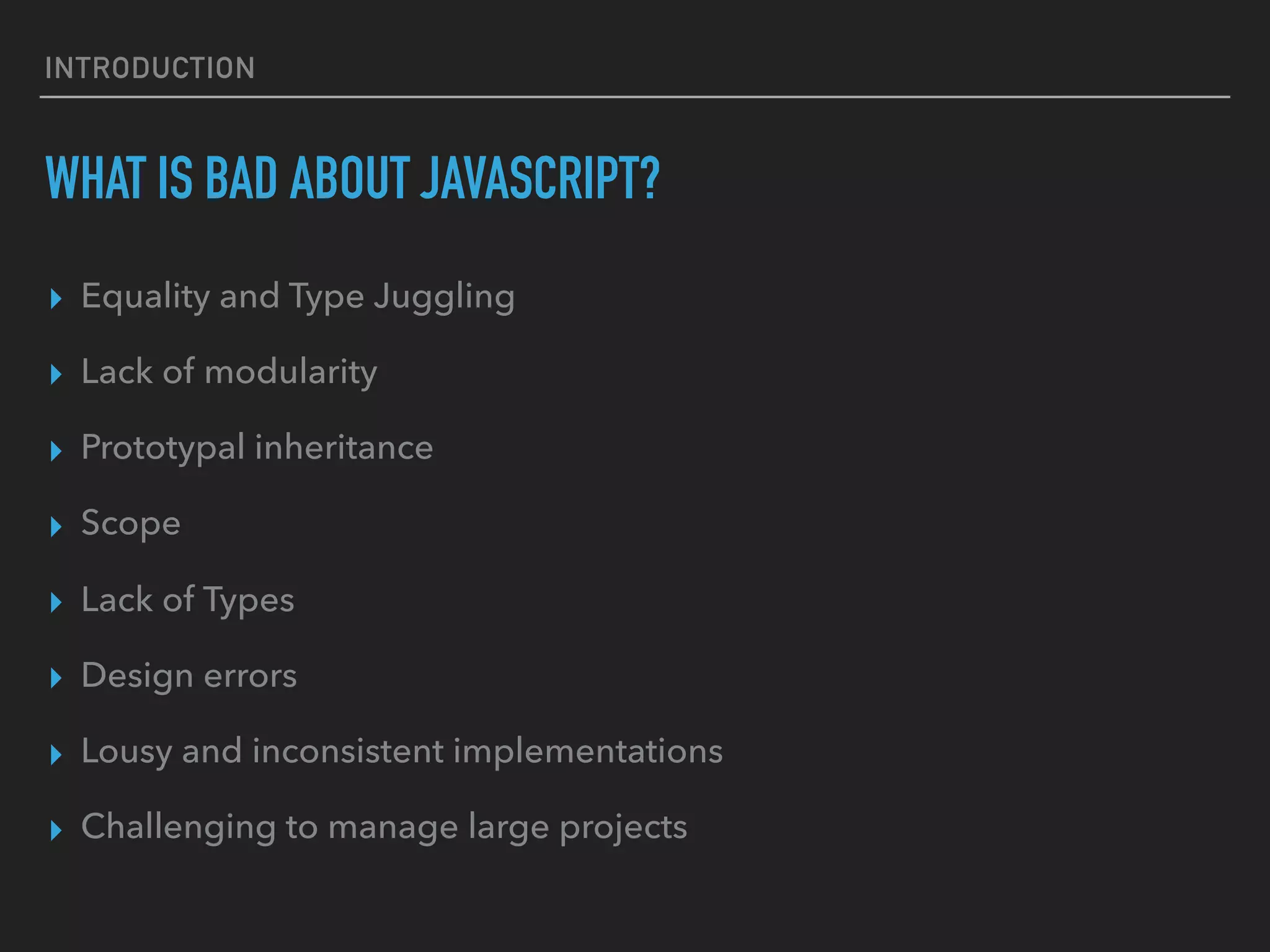 INTRODUCTION WHAT IS BAD ABOUT JAVASCRIPT? ▸ Equality and Type Juggling ▸ Lack of modularity ▸ Prototypal inheritance ▸ Scope ▸ Lack of Types ▸ Design errors ▸ Lousy and inconsistent implementations ▸ Challenging to manage large projects 