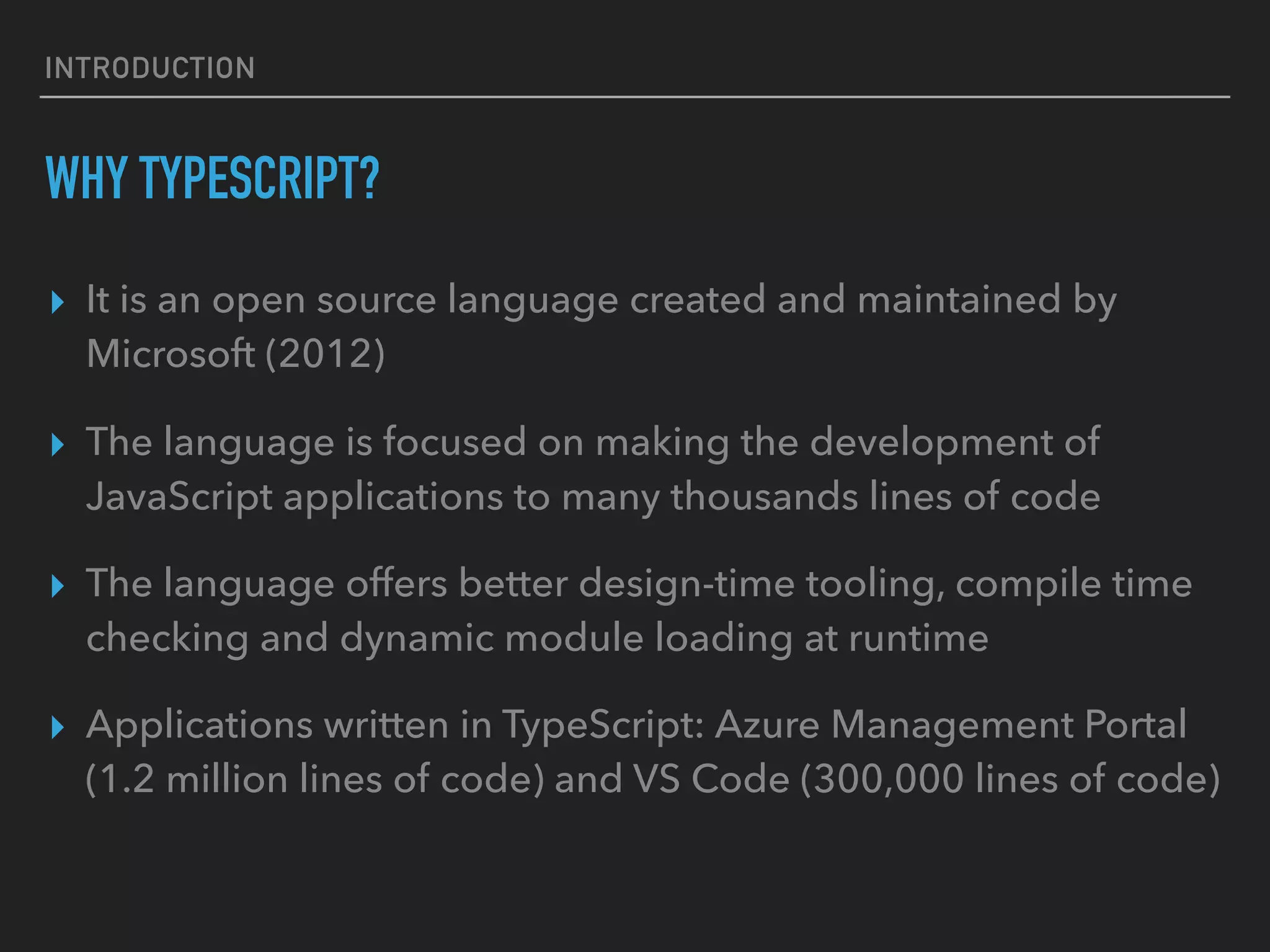 INTRODUCTION WHY TYPESCRIPT? ▸ It is an open source language created and maintained by Microsoft (2012) ▸ The language is focused on making the development of JavaScript applications to many thousands lines of code ▸ The language offers better design-time tooling, compile time checking and dynamic module loading at runtime ▸ Applications written in TypeScript: Azure Management Portal (1.2 million lines of code) and VS Code (300,000 lines of code) 
