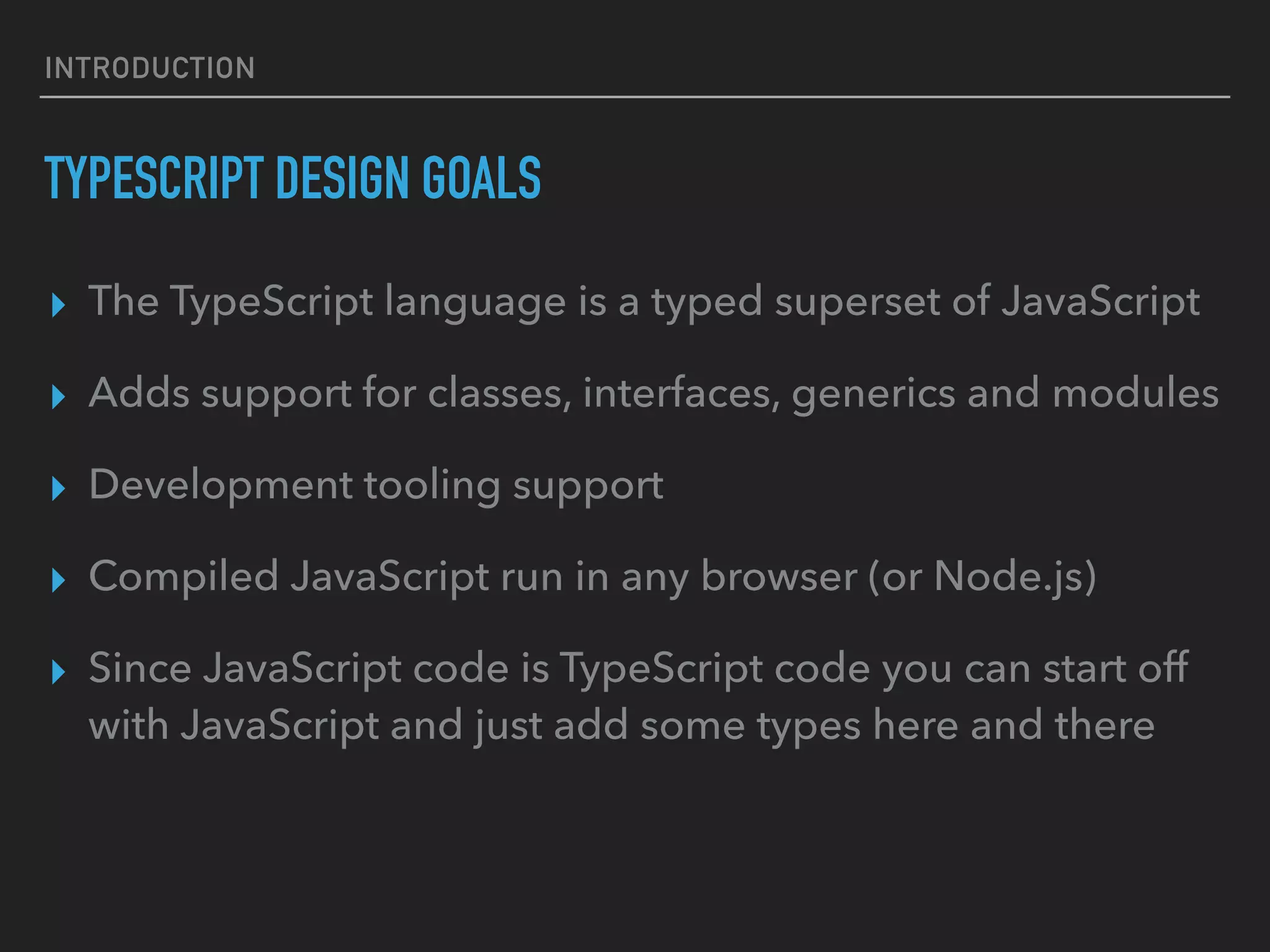 INTRODUCTION TYPESCRIPT DESIGN GOALS ▸ The TypeScript language is a typed superset of JavaScript ▸ Adds support for classes, interfaces, generics and modules ▸ Development tooling support ▸ Compiled JavaScript run in any browser (or Node.js) ▸ Since JavaScript code is TypeScript code you can start off with JavaScript and just add some types here and there 