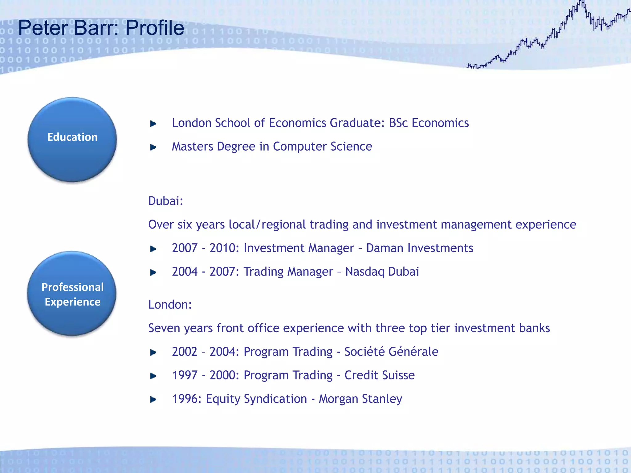 Peter Barr: ProfileLondon School of Economics Graduate: BSc EconomicsMasters Degree in Computer ScienceEducationDubai:Over six years local/regional trading and investment management experience2007 - 2010: Investment Manager – Daman Investments2004 - 2007: Trading Manager – Nasdaq Dubai Professional ExperienceLondon:Seven years front office experience with three top tier investment banks2002 – 2004: Program Trading - SociétéGénérale1997 - 2000: Program Trading - Credit Suisse1996: Equity Syndication - Morgan Stanley 