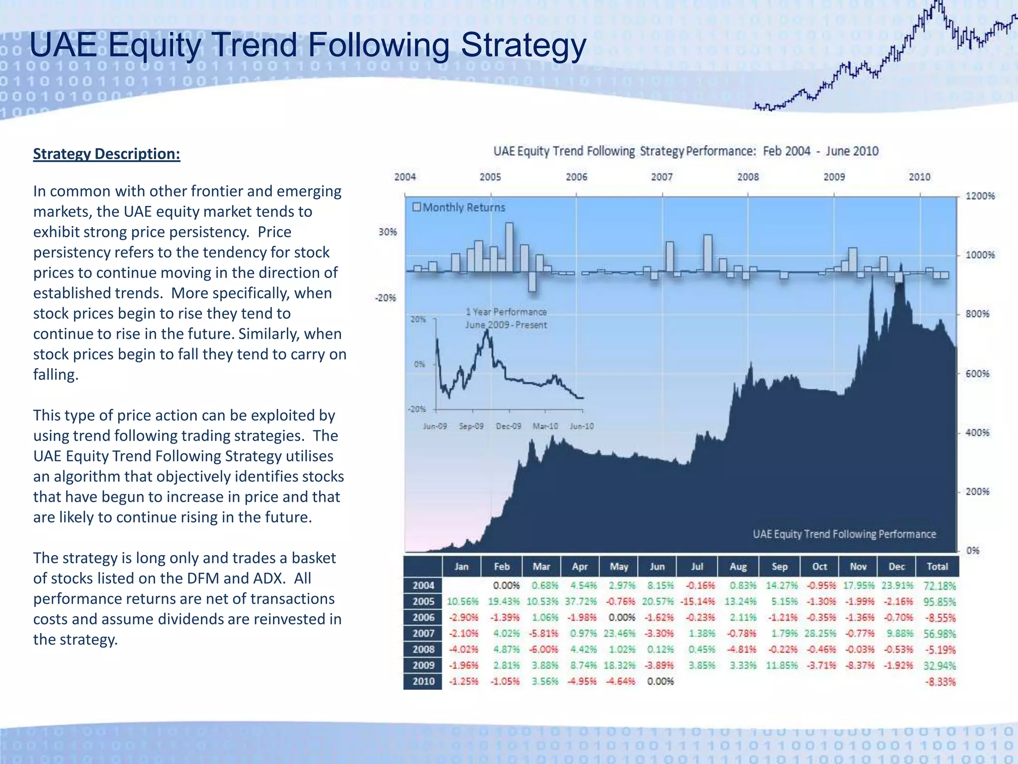 UAE Equity Trend Following StrategyStrategy Description:In common with other frontier and emerging markets, the UAE equity market tends to exhibit strong price persistency.  Price persistency refers to the tendency for stock prices to continue moving in the direction of established trends.  More specifically, when stock prices begin to rise they tend to continue to rise in the future. Similarly, when stock prices begin to fall they tend to carry on falling.This type of price action can be exploited by using trend following trading strategies.  The UAE Equity Trend Following Strategy utilises an algorithm that objectively identifies stocks that have begun to increase in price and that are likely to continue rising in the future.The strategy is long only and trades a basket of stocks listed on the DFM and ADX.  All performance returns are net of transactions costs and assume dividends are reinvested in the strategy.