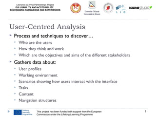 Leonardo da Vinci Partnerships Project
GUI USABILITY AND ACCESSIBILITY:
EXCHANGING KNOWLEDGE AND EXPERIENCES
 Process and techniques to discover…
 Who are the users
 How they think and work
 Which are the objectives and aims of the different stakeholders
 Gathers data about:
 User profiles
 Working environment
 Scenarios showing how users interact with the interface
 Tasks
 Content
 Navigation structures
This project has been funded with support from the European
Commission under the Lifelong Learning Programme
8
User-Centred Analysis
 