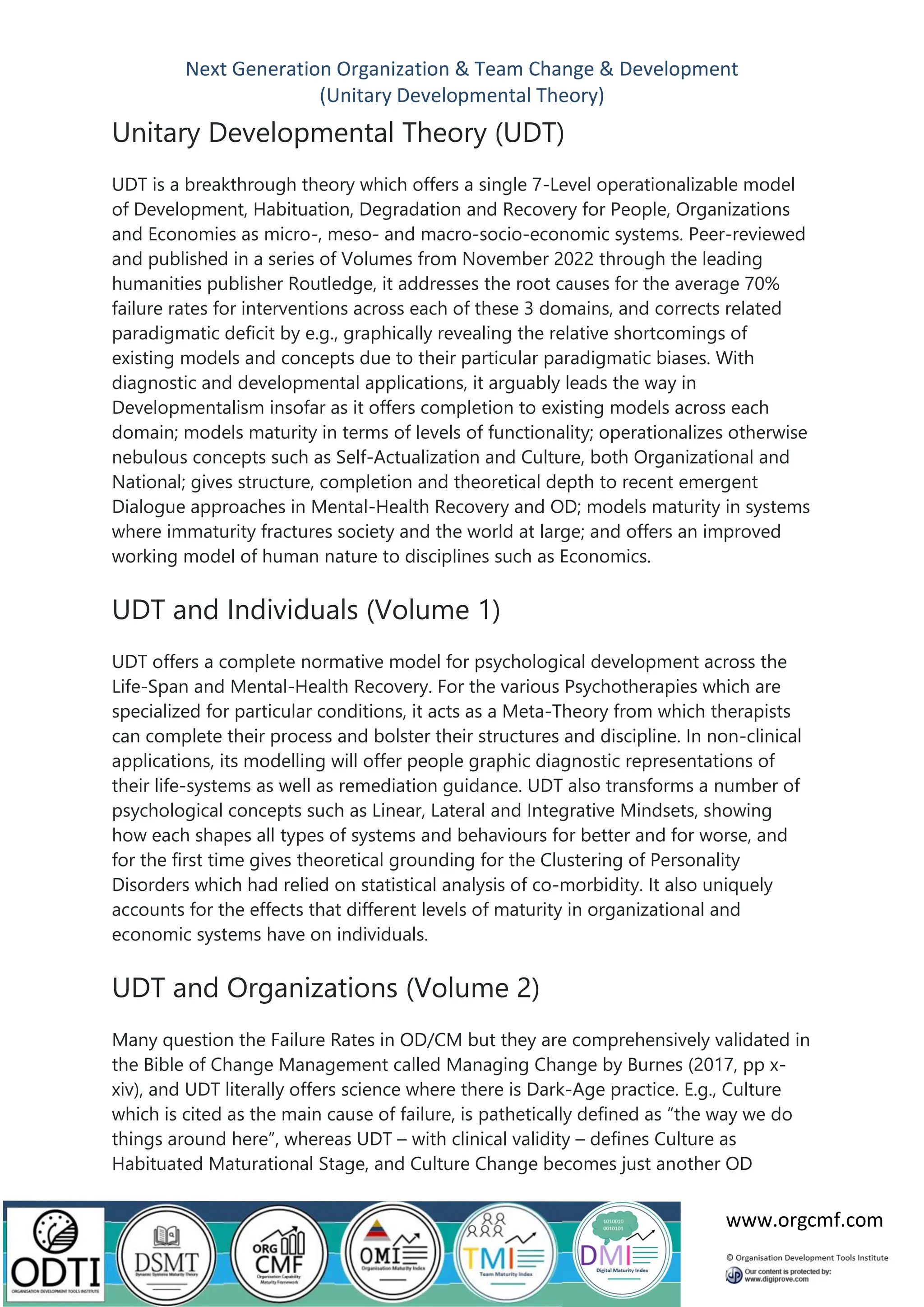 Next Generation Organization & Team Change & Development
(Unitary Developmental Theory)
www.orgcmf.com
Unitary Developmental Theory (UDT)
UDT is a breakthrough theory which offers a single 7-Level operationalizable model
of Development, Habituation, Degradation and Recovery for People, Organizations
and Economies as micro-, meso- and macro-socio-economic systems. Peer-reviewed
and published in a series of Volumes from November 2022 through the leading
humanities publisher Routledge, it addresses the root causes for the average 70%
failure rates for interventions across each of these 3 domains, and corrects related
paradigmatic deficit by e.g., graphically revealing the relative shortcomings of
existing models and concepts due to their particular paradigmatic biases. With
diagnostic and developmental applications, it arguably leads the way in
Developmentalism insofar as it offers completion to existing models across each
domain; models maturity in terms of levels of functionality; operationalizes otherwise
nebulous concepts such as Self-Actualization and Culture, both Organizational and
National; gives structure, completion and theoretical depth to recent emergent
Dialogue approaches in Mental-Health Recovery and OD; models maturity in systems
where immaturity fractures society and the world at large; and offers an improved
working model of human nature to disciplines such as Economics.
UDT and Individuals (Volume 1)
UDT offers a complete normative model for psychological development across the
Life-Span and Mental-Health Recovery. For the various Psychotherapies which are
specialized for particular conditions, it acts as a Meta-Theory from which therapists
can complete their process and bolster their structures and discipline. In non-clinical
applications, its modelling will offer people graphic diagnostic representations of
their life-systems as well as remediation guidance. UDT also transforms a number of
psychological concepts such as Linear, Lateral and Integrative Mindsets, showing
how each shapes all types of systems and behaviours for better and for worse, and
for the first time gives theoretical grounding for the Clustering of Personality
Disorders which had relied on statistical analysis of co-morbidity. It also uniquely
accounts for the effects that different levels of maturity in organizational and
economic systems have on individuals.
UDT and Organizations (Volume 2)
Many question the Failure Rates in OD/CM but they are comprehensively validated in
the Bible of Change Management called Managing Change by Burnes (2017, pp x-
xiv), and UDT literally offers science where there is Dark-Age practice. E.g., Culture
which is cited as the main cause of failure, is pathetically defined as “the way we do
things around here”, whereas UDT – with clinical validity – defines Culture as
Habituated Maturational Stage, and Culture Change becomes just another OD
 