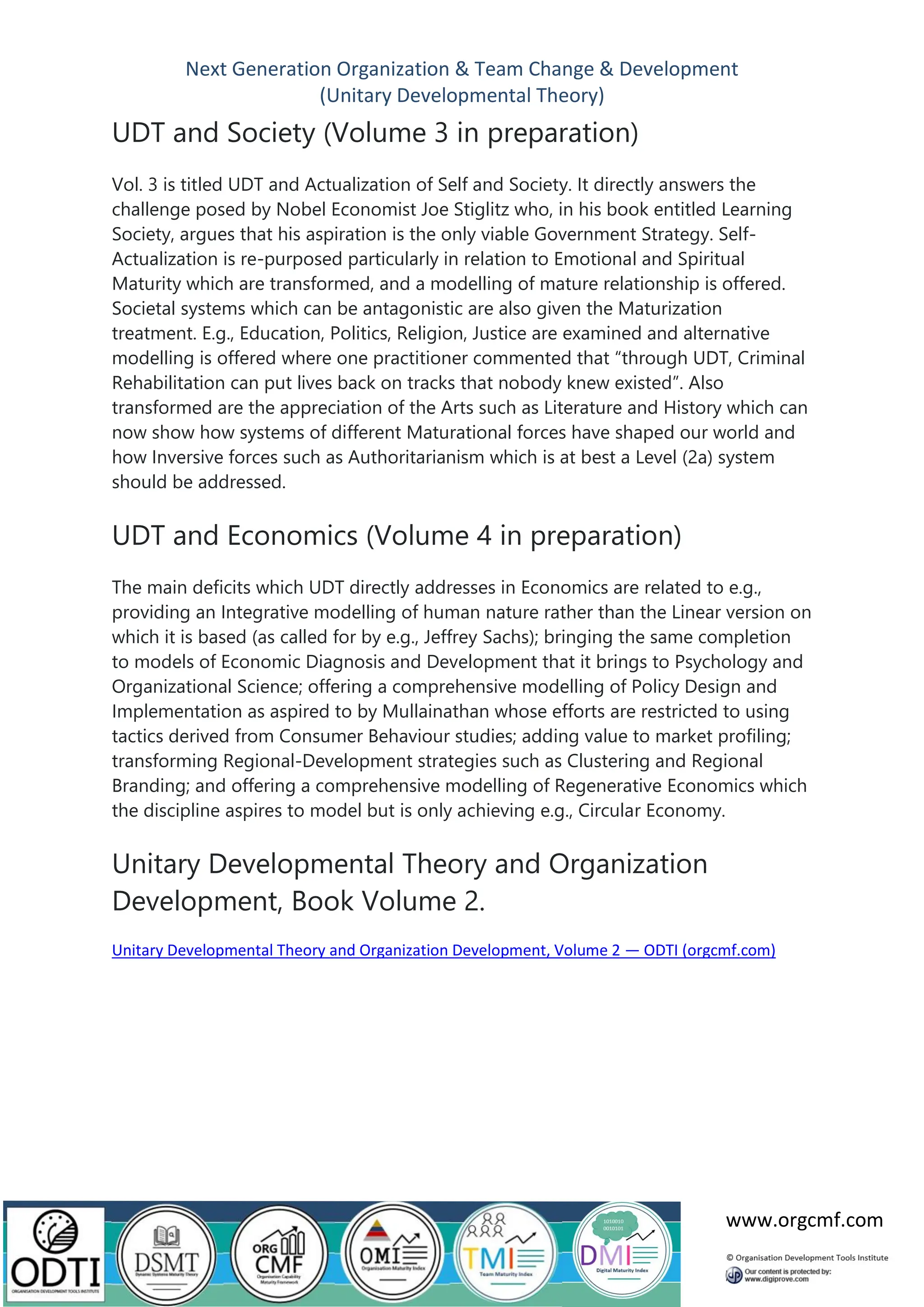 Next Generation Organization & Team Change & Development
(Unitary Developmental Theory)
www.orgcmf.com
UDT and Society (Volume 3 in preparation)
Vol. 3 is titled UDT and Actualization of Self and Society. It directly answers the
challenge posed by Nobel Economist Joe Stiglitz who, in his book entitled Learning
Society, argues that his aspiration is the only viable Government Strategy. Self-
Actualization is re-purposed particularly in relation to Emotional and Spiritual
Maturity which are transformed, and a modelling of mature relationship is offered.
Societal systems which can be antagonistic are also given the Maturization
treatment. E.g., Education, Politics, Religion, Justice are examined and alternative
modelling is offered where one practitioner commented that “through UDT, Criminal
Rehabilitation can put lives back on tracks that nobody knew existed”. Also
transformed are the appreciation of the Arts such as Literature and History which can
now show how systems of different Maturational forces have shaped our world and
how Inversive forces such as Authoritarianism which is at best a Level (2a) system
should be addressed.
UDT and Economics (Volume 4 in preparation)
The main deficits which UDT directly addresses in Economics are related to e.g.,
providing an Integrative modelling of human nature rather than the Linear version on
which it is based (as called for by e.g., Jeffrey Sachs); bringing the same completion
to models of Economic Diagnosis and Development that it brings to Psychology and
Organizational Science; offering a comprehensive modelling of Policy Design and
Implementation as aspired to by Mullainathan whose efforts are restricted to using
tactics derived from Consumer Behaviour studies; adding value to market profiling;
transforming Regional-Development strategies such as Clustering and Regional
Branding; and offering a comprehensive modelling of Regenerative Economics which
the discipline aspires to model but is only achieving e.g., Circular Economy.
Unitary Developmental Theory and Organization
Development, Book Volume 2.
Unitary Developmental Theory and Organization Development, Volume 2 — ODTI (orgcmf.com)
 