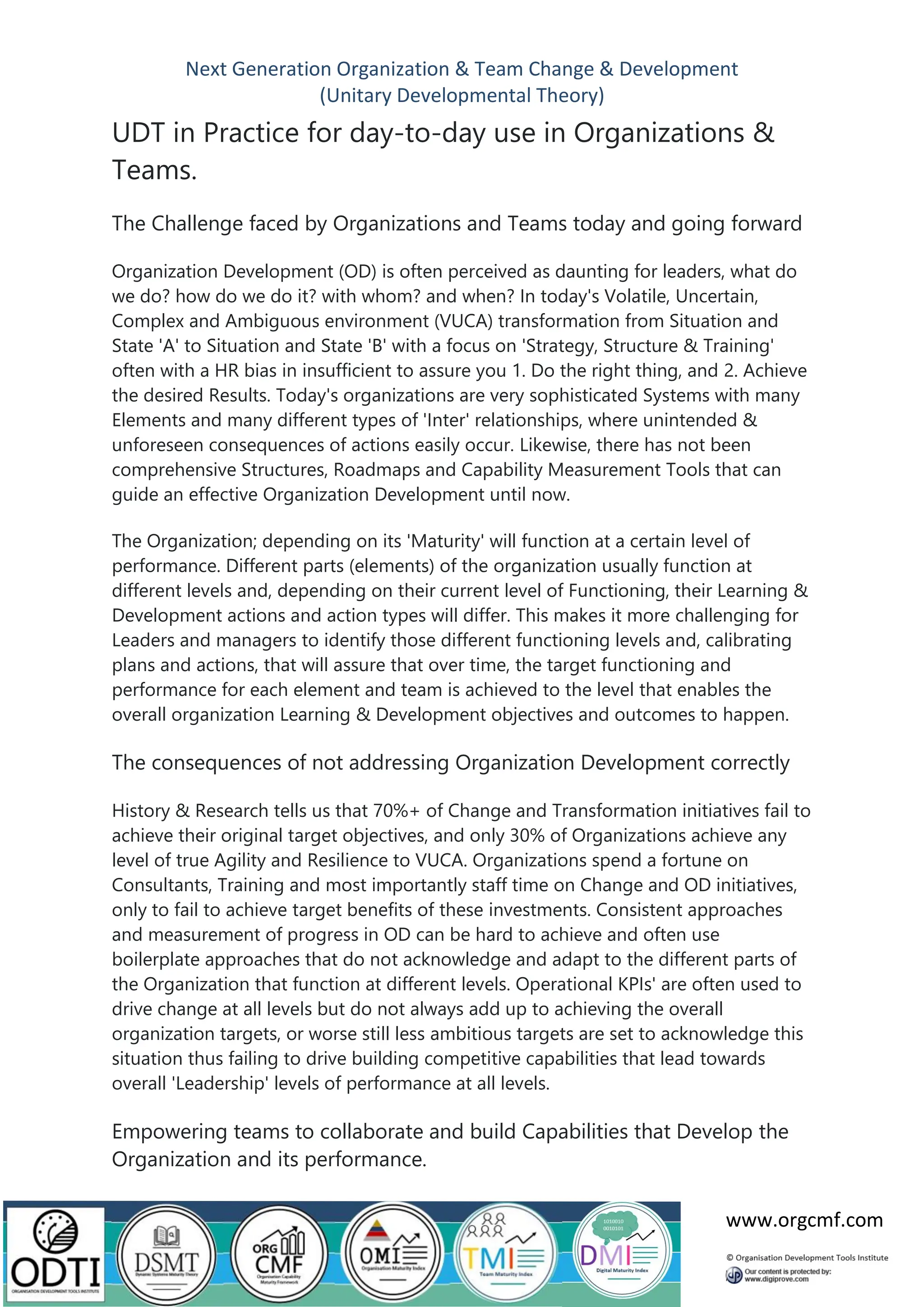 Next Generation Organization & Team Change & Development
(Unitary Developmental Theory)
www.orgcmf.com
UDT in Practice for day-to-day use in Organizations &
Teams.
The Challenge faced by Organizations and Teams today and going forward
Organization Development (OD) is often perceived as daunting for leaders, what do
we do? how do we do it? with whom? and when? In today's Volatile, Uncertain,
Complex and Ambiguous environment (VUCA) transformation from Situation and
State 'A' to Situation and State 'B' with a focus on 'Strategy, Structure & Training'
often with a HR bias in insufficient to assure you 1. Do the right thing, and 2. Achieve
the desired Results. Today's organizations are very sophisticated Systems with many
Elements and many different types of 'Inter' relationships, where unintended &
unforeseen consequences of actions easily occur. Likewise, there has not been
comprehensive Structures, Roadmaps and Capability Measurement Tools that can
guide an effective Organization Development until now.
The Organization; depending on its 'Maturity' will function at a certain level of
performance. Different parts (elements) of the organization usually function at
different levels and, depending on their current level of Functioning, their Learning &
Development actions and action types will differ. This makes it more challenging for
Leaders and managers to identify those different functioning levels and, calibrating
plans and actions, that will assure that over time, the target functioning and
performance for each element and team is achieved to the level that enables the
overall organization Learning & Development objectives and outcomes to happen.
The consequences of not addressing Organization Development correctly
History & Research tells us that 70%+ of Change and Transformation initiatives fail to
achieve their original target objectives, and only 30% of Organizations achieve any
level of true Agility and Resilience to VUCA. Organizations spend a fortune on
Consultants, Training and most importantly staff time on Change and OD initiatives,
only to fail to achieve target benefits of these investments. Consistent approaches
and measurement of progress in OD can be hard to achieve and often use
boilerplate approaches that do not acknowledge and adapt to the different parts of
the Organization that function at different levels. Operational KPIs' are often used to
drive change at all levels but do not always add up to achieving the overall
organization targets, or worse still less ambitious targets are set to acknowledge this
situation thus failing to drive building competitive capabilities that lead towards
overall 'Leadership' levels of performance at all levels.
Empowering teams to collaborate and build Capabilities that Develop the
Organization and its performance.
 