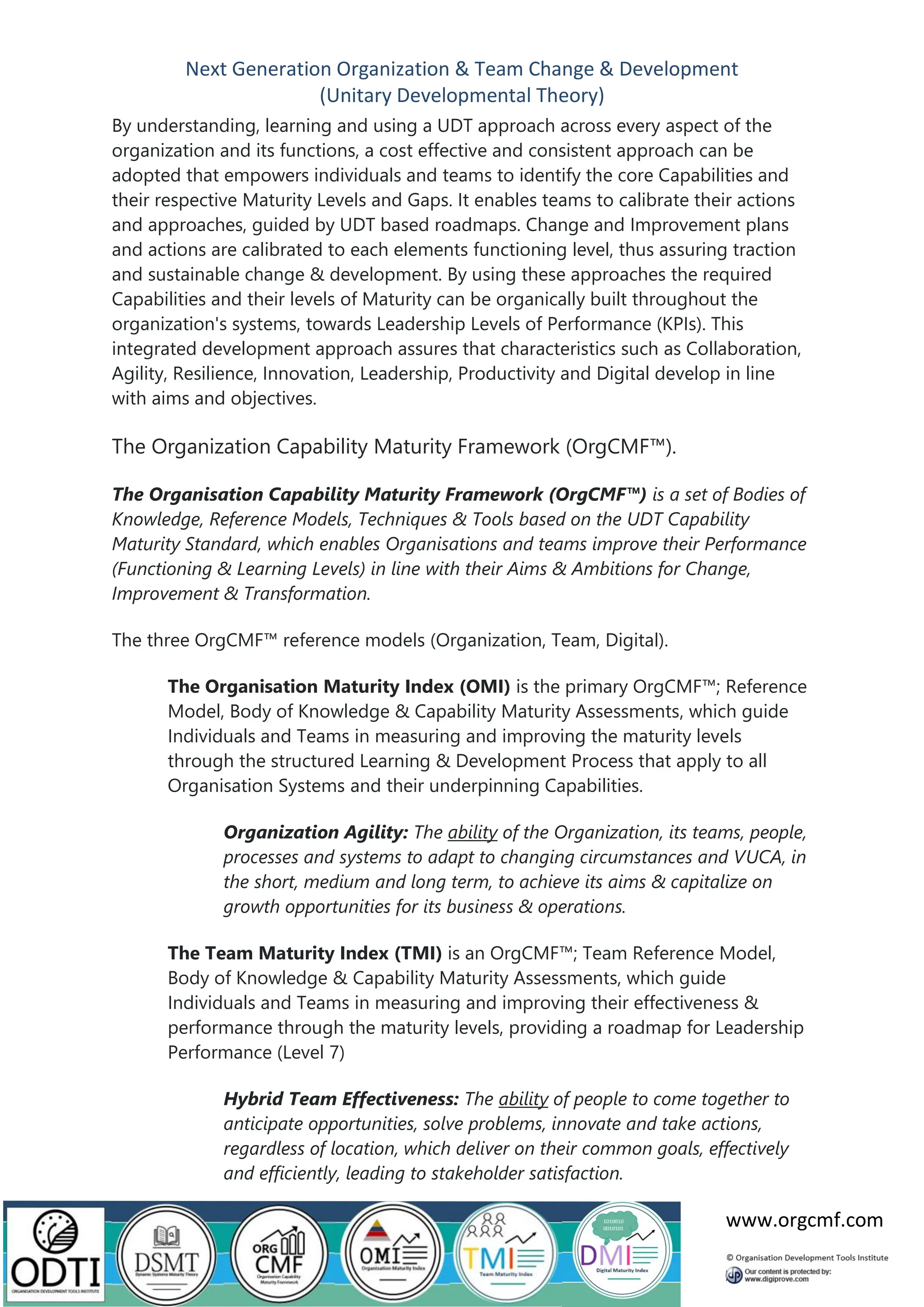 Next Generation Organization & Team Change & Development
(Unitary Developmental Theory)
www.orgcmf.com
By understanding, learning and using a UDT approach across every aspect of the
organization and its functions, a cost effective and consistent approach can be
adopted that empowers individuals and teams to identify the core Capabilities and
their respective Maturity Levels and Gaps. It enables teams to calibrate their actions
and approaches, guided by UDT based roadmaps. Change and Improvement plans
and actions are calibrated to each elements functioning level, thus assuring traction
and sustainable change & development. By using these approaches the required
Capabilities and their levels of Maturity can be organically built throughout the
organization's systems, towards Leadership Levels of Performance (KPIs). This
integrated development approach assures that characteristics such as Collaboration,
Agility, Resilience, Innovation, Leadership, Productivity and Digital develop in line
with aims and objectives.
The Organization Capability Maturity Framework (OrgCMF™).
The Organisation Capability Maturity Framework (OrgCMF™) is a set of Bodies of
Knowledge, Reference Models, Techniques & Tools based on the UDT Capability
Maturity Standard, which enables Organisations and teams improve their Performance
(Functioning & Learning Levels) in line with their Aims & Ambitions for Change,
Improvement & Transformation.
The three OrgCMF™ reference models (Organization, Team, Digital).
The Organisation Maturity Index (OMI) is the primary OrgCMF™; Reference
Model, Body of Knowledge & Capability Maturity Assessments, which guide
Individuals and Teams in measuring and improving the maturity levels
through the structured Learning & Development Process that apply to all
Organisation Systems and their underpinning Capabilities.
Organization Agility: The ability of the Organization, its teams, people,
processes and systems to adapt to changing circumstances and VUCA, in
the short, medium and long term, to achieve its aims & capitalize on
growth opportunities for its business & operations.
The Team Maturity Index (TMI) is an OrgCMF™; Team Reference Model,
Body of Knowledge & Capability Maturity Assessments, which guide
Individuals and Teams in measuring and improving their effectiveness &
performance through the maturity levels, providing a roadmap for Leadership
Performance (Level 7)
Hybrid Team Effectiveness: The ability of people to come together to
anticipate opportunities, solve problems, innovate and take actions,
regardless of location, which deliver on their common goals, effectively
and efficiently, leading to stakeholder satisfaction.
 