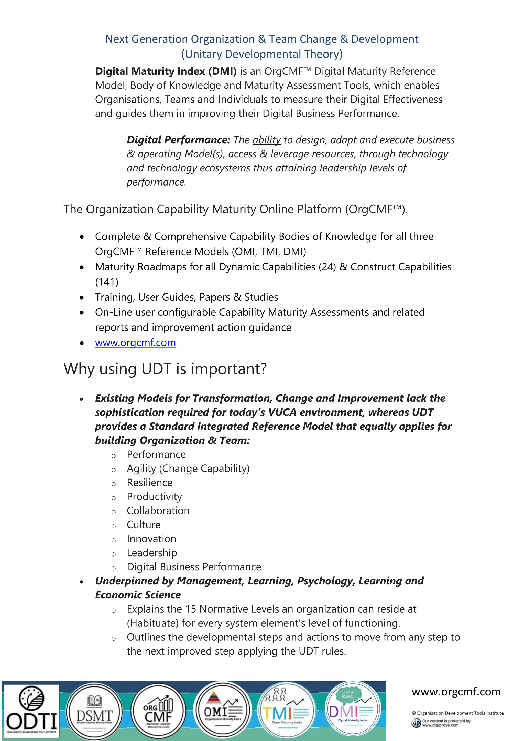 Next Generation Organization & Team Change & Development
(Unitary Developmental Theory)
www.orgcmf.com
Digital Maturity Index (DMI) is an OrgCMF™ Digital Maturity Reference
Model, Body of Knowledge and Maturity Assessment Tools, which enables
Organisations, Teams and Individuals to measure their Digital Effectiveness
and guides them in improving their Digital Business Performance.
Digital Performance: The ability to design, adapt and execute business
& operating Model(s), access & leverage resources, through technology
and technology ecosystems thus attaining leadership levels of
performance.
The Organization Capability Maturity Online Platform (OrgCMF™).
• Complete & Comprehensive Capability Bodies of Knowledge for all three
OrgCMF™ Reference Models (OMI, TMI, DMI)
• Maturity Roadmaps for all Dynamic Capabilities (24) & Construct Capabilities
(141)
• Training, User Guides, Papers & Studies
• On-Line user configurable Capability Maturity Assessments and related
reports and improvement action guidance
• www.orgcmf.com
Why using UDT is important?
• Existing Models for Transformation, Change and Improvement lack the
sophistication required for today’s VUCA environment, whereas UDT
provides a Standard Integrated Reference Model that equally applies for
building Organization & Team:
o Performance
o Agility (Change Capability)
o Resilience
o Productivity
o Collaboration
o Culture
o Innovation
o Leadership
o Digital Business Performance
• Underpinned by Management, Learning, Psychology, Learning and
Economic Science
o Explains the 15 Normative Levels an organization can reside at
(Habituate) for every system element’s level of functioning.
o Outlines the developmental steps and actions to move from any step to
the next improved step applying the UDT rules.
 