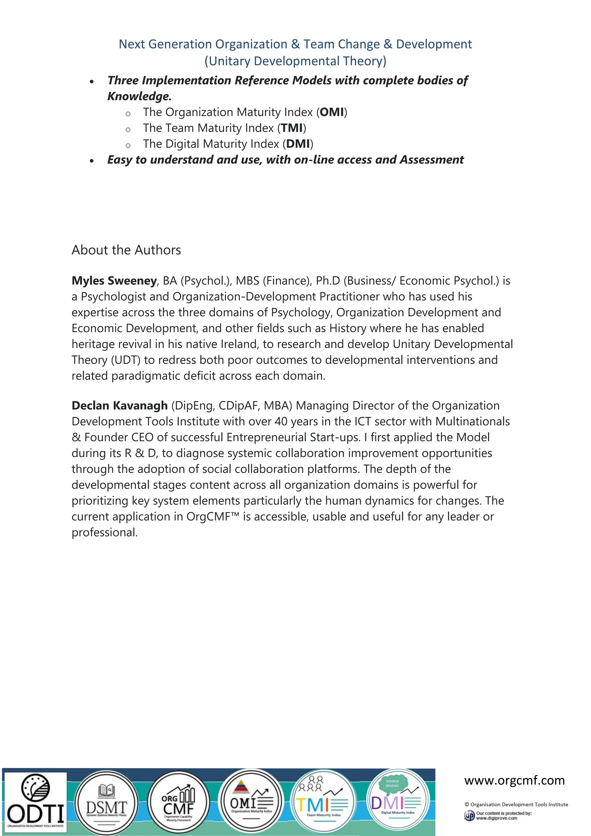 Next Generation Organization & Team Change & Development
(Unitary Developmental Theory)
www.orgcmf.com
• Three Implementation Reference Models with complete bodies of
Knowledge.
o The Organization Maturity Index (OMI)
o The Team Maturity Index (TMI)
o The Digital Maturity Index (DMI)
• Easy to understand and use, with on-line access and Assessment
About the Authors
Myles Sweeney, BA (Psychol.), MBS (Finance), Ph.D (Business/ Economic Psychol.) is
a Psychologist and Organization-Development Practitioner who has used his
expertise across the three domains of Psychology, Organization Development and
Economic Development, and other fields such as History where he has enabled
heritage revival in his native Ireland, to research and develop Unitary Developmental
Theory (UDT) to redress both poor outcomes to developmental interventions and
related paradigmatic deficit across each domain.
Declan Kavanagh (DipEng, CDipAF, MBA) Managing Director of the Organization
Development Tools Institute with over 40 years in the ICT sector with Multinationals
& Founder CEO of successful Entrepreneurial Start-ups. I first applied the Model
during its R & D, to diagnose systemic collaboration improvement opportunities
through the adoption of social collaboration platforms. The depth of the
developmental stages content across all organization domains is powerful for
prioritizing key system elements particularly the human dynamics for changes. The
current application in OrgCMF™ is accessible, usable and useful for any leader or
professional.
 