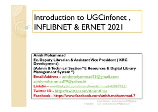 Introduction to UGCinfonet ,
Introduction to UGCinfonet ,
INFLIBNET &
INFLIBNET & ERNET 2021
ERNET 2021
Anish Mohammad
Anish Mohammad
Ex. Deputy Librarian & AssistantVice President ( KRC
Development)
(Admin &Technical Section “E Resources & Digital Library
Management System ‘’)
Email Address – anishmohammad79@gmail.com
anishmohammad79@yahoo.in
Linkdin - www.linkedin.com/in/anish-mohammad-430879221
Twitter ID - https://twitter.com/AnishAnas
Facebook - https://www.facebook.com/anish.mohammad.7
11/21/2021 1
Email Address - anishmohammad79@gmail.
com anishmohammad79@yahoo.in
 