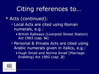 Citing references to…
 Acts (continued):
 Local Acts are cited using Roman
numerals, e.g.:
• British Railways (Liverpool Street Station)
Act 1983 (cap. iv)
 Personal & Private Acts are cited using
Arabic numerals given in italics, e.g.:
• Hugh Small and Norma Small (Marriage
Enabling) Act 1982 (cap. 2)
 