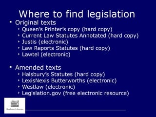 Where to find legislation
 Original texts
 Queen’s Printer’s copy (hard copy)
 Current Law Statutes Annotated (hard copy)
 Justis (electronic)
 Law Reports Statutes (hard copy)
 Lawtel (electronic)
 Amended texts
 Halsbury’s Statutes (hard copy)
 LexisNexis Butterworths (electronic)
 Westlaw (electronic)
 Legislation.gov (free electronic resource)
 