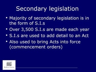 Secondary legislation
 Majority of secondary legislation is in
the form of S.I.s
 Over 3,500 S.I.s are made each year
 S.I.s are used to add detail to an Act
 Also used to bring Acts into force
(commencement orders)
 