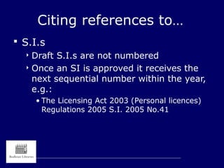 Citing references to…
 S.I.s
 Draft S.I.s are not numbered
 Once an SI is approved it receives the
next sequential number within the year,
e.g.:
• The Licensing Act 2003 (Personal licences)
Regulations 2005 S.I. 2005 No.41
 