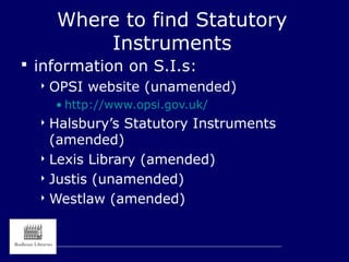 Where to find Statutory
Instruments
 information on S.I.s:
 OPSI website (unamended)
• http://www.opsi.gov.uk/
 Halsbury’s Statutory Instruments
(amended)
 Lexis Library (amended)
 Justis (unamended)
 Westlaw (amended)
 
