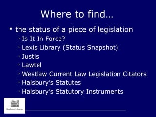 Where to find…
 the status of a piece of legislation
 Is It In Force?
 Lexis Library (Status Snapshot)
 Justis
 Lawtel
 Westlaw Current Law Legislation Citators
 Halsbury’s Statutes
 Halsbury’s Statutory Instruments
 