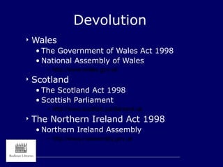 Devolution
 Wales
• The Government of Wales Act 1998
• National Assembly of Wales
– http://www.wales.gov.uk
 Scotland
• The Scotland Act 1998
• Scottish Parliament
– http://www.scottish.parliament.uk
 The Northern Ireland Act 1998
• Northern Ireland Assembly
– http://www.niassembly.gov.uk
 