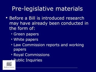 Pre-legislative materials
 Before a Bill is introduced research
may have already been conducted in
the form of:
 Green papers
 White papers
 Law Commission reports and working
papers
 Royal Commissions
 Public Inquiries
 