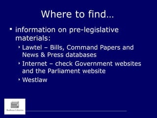 Where to find…
 information on pre-legislative
materials:
 Lawtel – Bills, Command Papers and
News & Press databases
 Internet – check Government websites
and the Parliament website
 Westlaw
 